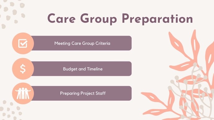 Slide from Care Group Model presentation given to preceptor. Slide is discussing how to get ready to implement the care group model within a community. First is looking towards eligibility and criteria to determine if this model will even work, and then preparing a budget, timeline, and beginning recruitment and training of project staff. Source: Laughlin, M. (2004). The Care Group Difference: A Guide to Mobilizing Community-Based Volunteer Health Educators. World Relief