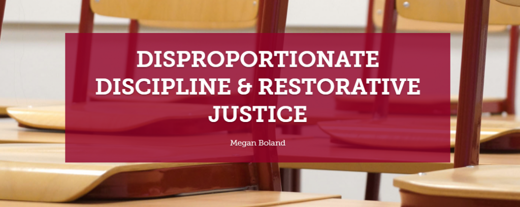 DISPROPORTIONATE DISCIPLINE & RESTORATIVE JUSTICE by Meg Boland